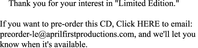     Thank you for your interest in "Limited Edition."

If you want to pre-order this CD, Click HERE to email:  
preorder-le@aprilfirstproductions.com, and we'll let you 
know when it's available. 
