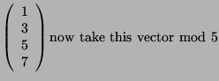 $\displaystyle \left( \begin{array}{c}1\\ 3\\ 5\\ 7 \end{array}\right)
\textrm{now take this
vector mod 5}$